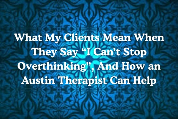What My Clients Mean When They Say “I Can’t Stop Overthinking”, And How an Austin Therapist Can Help